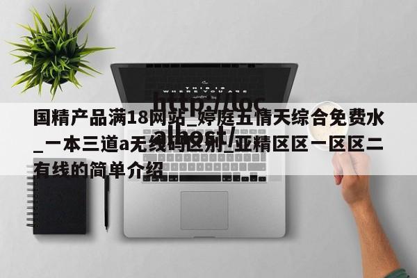 国精产品满18网站_婷庭五情天综合免费水_一本三道a无线码区别_亚精区区一区区二有线的简单介绍